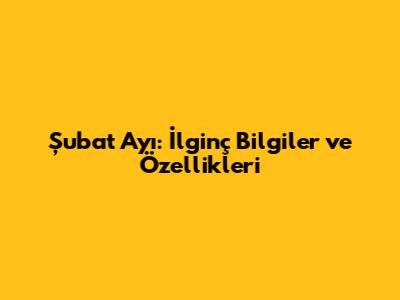 Şubat Ayı: İlginç Bilgiler ve Özellikleri