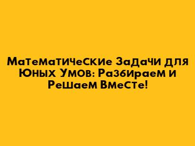 Математические Задачи для Юных Умов: Разбираем и Решаем Вместе!