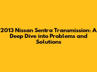2013 Nissan Sentra Transmission: A Deep Dive into Problems and Solutions