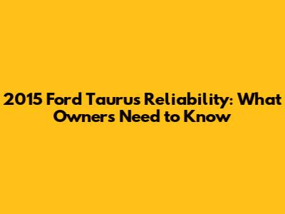 2015 Ford Taurus Reliability: What Owners Need to Know