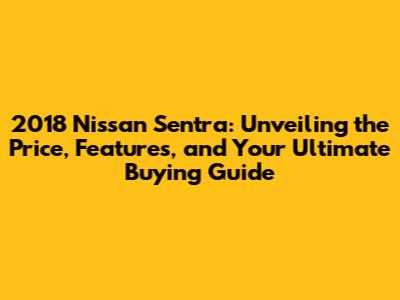 2018 Nissan Sentra: Unveiling the Price, Features, and Your Ultimate Buying Guide