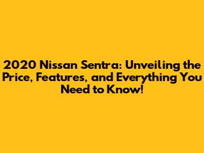 2020 Nissan Sentra: Unveiling the Price, Features, and Everything You Need to Know!