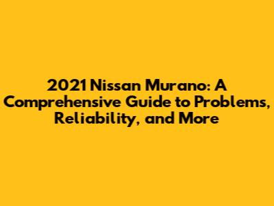2021 Nissan Murano: A Comprehensive Guide to Problems, Reliability, and More