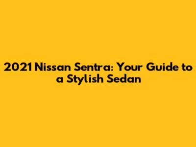 2021 Nissan Sentra: Your Guide to a Stylish Sedan