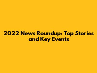2022 News Roundup: Top Stories and Key Events