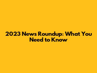 2023 News Roundup: What You Need to Know