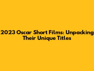 2023 Oscar Short Films: Unpacking Their Unique Titles