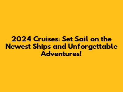 2024 Cruises: Set Sail on the Newest Ships and Unforgettable Adventures!