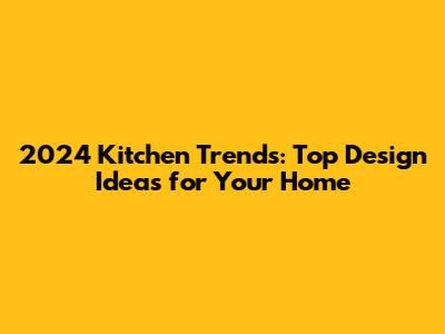 2024 Kitchen Trends: Top Design Ideas for Your Home