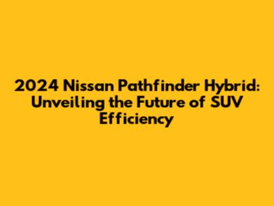 2024 Nissan Pathfinder Hybrid: Unveiling the Future of SUV Efficiency