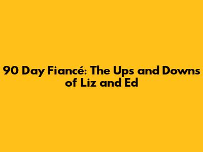 90 Day Fiancé: The Ups and Downs of Liz and Ed