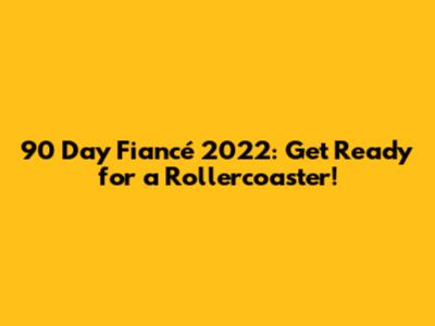 90 Day Fiancé 2022: Get Ready for a Rollercoaster!