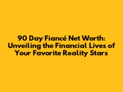 90 Day Fiancé Net Worth: Unveiling the Financial Lives of Your Favorite Reality Stars