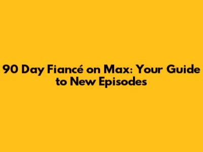 90 Day Fiancé on Max: Your Guide to New Episodes