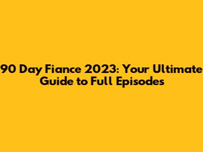 90 Day Fiance 2023: Your Ultimate Guide to Full Episodes