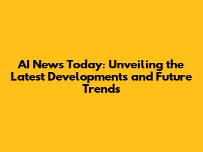AI News Today: Unveiling the Latest Developments and Future Trends