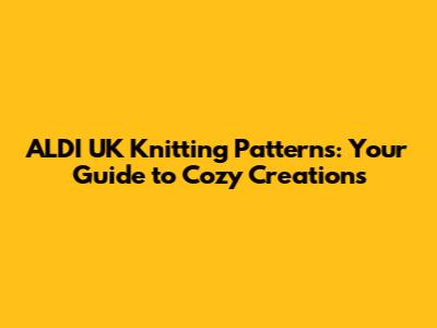 ALDI UK Knitting Patterns: Your Guide to Cozy Creations
