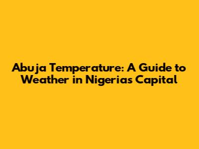 Abuja Temperature: A Guide to Weather in Nigeria's Capital