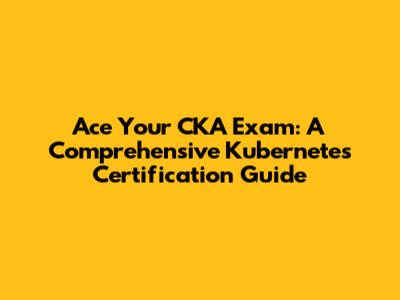 Ace Your CKA Exam: A Comprehensive Kubernetes Certification Guide