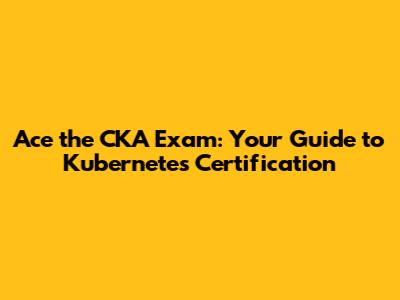 Ace the CKA Exam: Your Guide to Kubernetes Certification