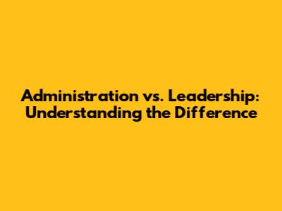 Administration vs. Leadership: Understanding the Difference