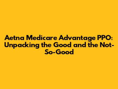 Aetna Medicare Advantage PPO: Unpacking the Good and the Not-So-Good
