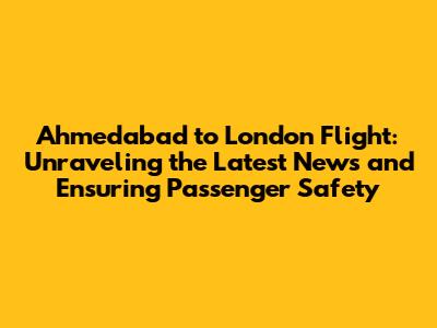 Ahmedabad to London Flight: Unraveling the Latest News and Ensuring Passenger Safety