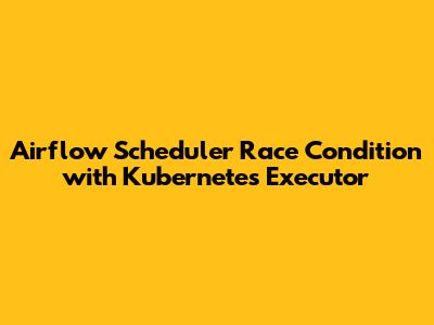 Airflow Scheduler Race Condition with Kubernetes Executor