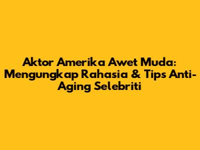 Aktor Amerika Awet Muda: Mengungkap Rahasia & Tips Anti-Aging Selebriti