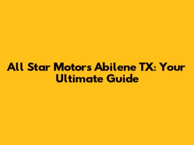 All Star Motors Abilene TX: Your Ultimate Guide