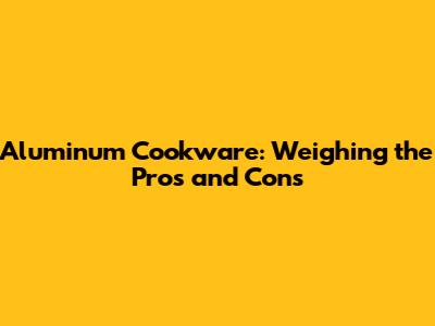 Aluminum Cookware: Weighing the Pros and Cons