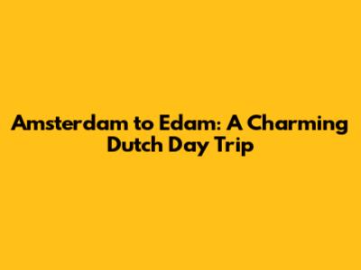 Amsterdam to Edam: A Charming Dutch Day Trip
