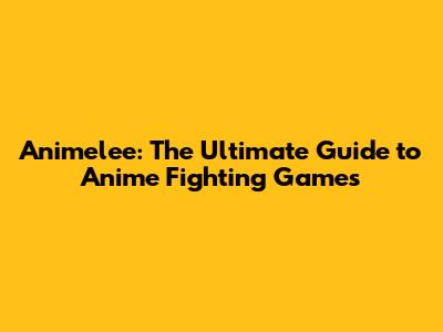 Animelee: The Ultimate Guide to Anime Fighting Games