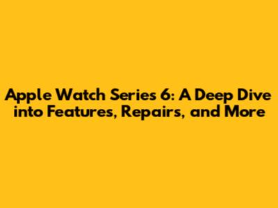 Apple Watch Series 6: A Deep Dive into Features, Repairs, and More
