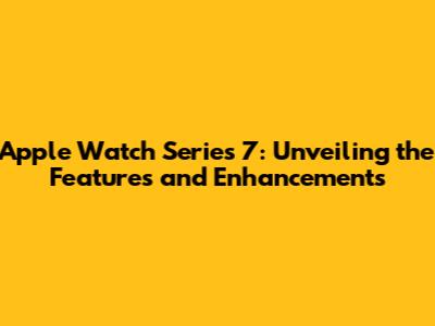 Apple Watch Series 7: Unveiling the Features and Enhancements