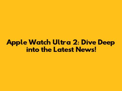 Apple Watch Ultra 2: Dive Deep into the Latest News!