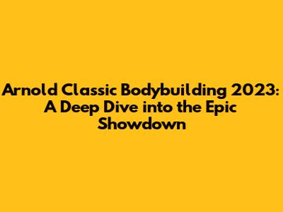 Arnold Classic Bodybuilding 2023: A Deep Dive into the Epic Showdown
