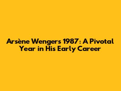 Arsène Wenger's 1987: A Pivotal Year in His Early Career