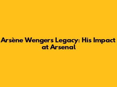 Arsène Wenger's Legacy: His Impact at Arsenal