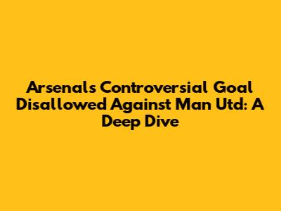 Arsenal's Controversial Goal Disallowed Against Man Utd: A Deep Dive