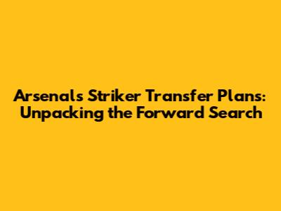 Arsenal's Striker Transfer Plans: Unpacking the Forward Search