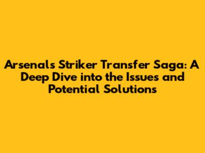 Arsenal's Striker Transfer Saga: A Deep Dive into the Issues and Potential Solutions