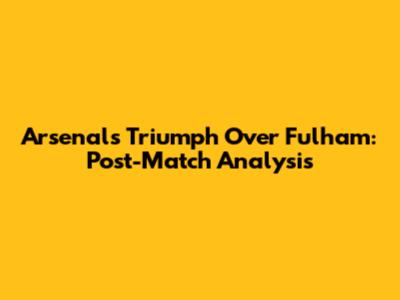 Arsenal's Triumph Over Fulham: Post-Match Analysis