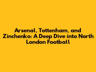 Arsenal, Tottenham, and Zinchenko: A Deep Dive into North London Football