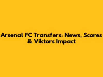 Arsenal FC Transfers: News, Scores & Viktor's Impact