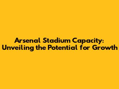 Arsenal Stadium Capacity: Unveiling the Potential for Growth
