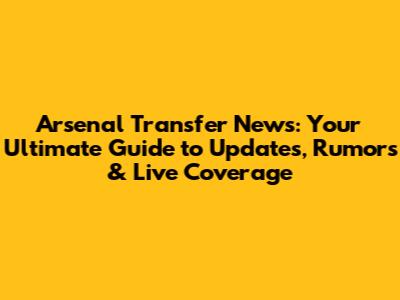 Arsenal Transfer News: Your Ultimate Guide to Updates, Rumors & Live Coverage
