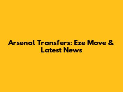 Arsenal Transfers: Eze Move & Latest News
