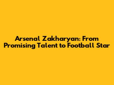 Arsenal Zakharyan: From Promising Talent to Football Star
