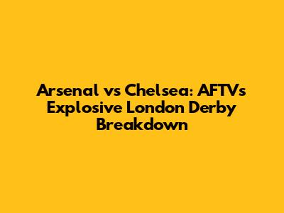 Arsenal vs Chelsea: AFTV's Explosive London Derby Breakdown